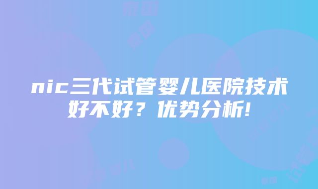 nic三代试管婴儿医院技术好不好？优势分析!