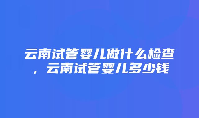 云南试管婴儿做什么检查，云南试管婴儿多少钱