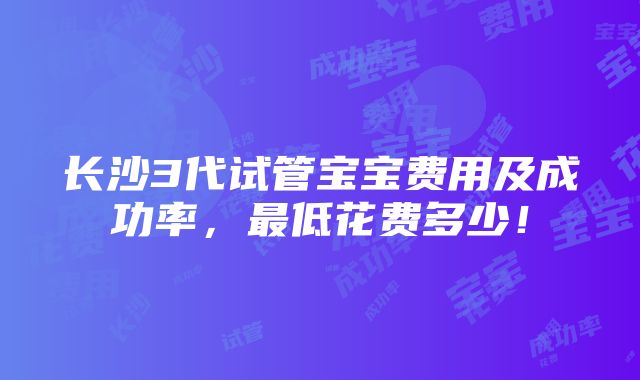 长沙3代试管宝宝费用及成功率，最低花费多少！