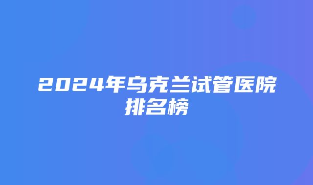 2024年乌克兰试管医院排名榜