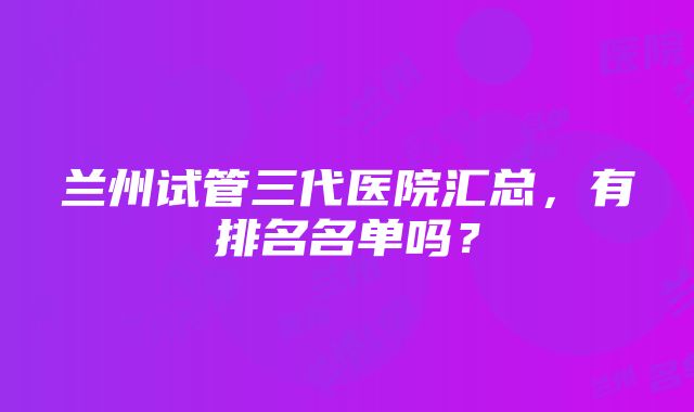 兰州试管三代医院汇总，有排名名单吗？