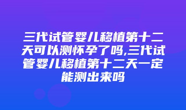 三代试管婴儿移植第十二天可以测怀孕了吗,三代试管婴儿移植第十二天一定能测出来吗