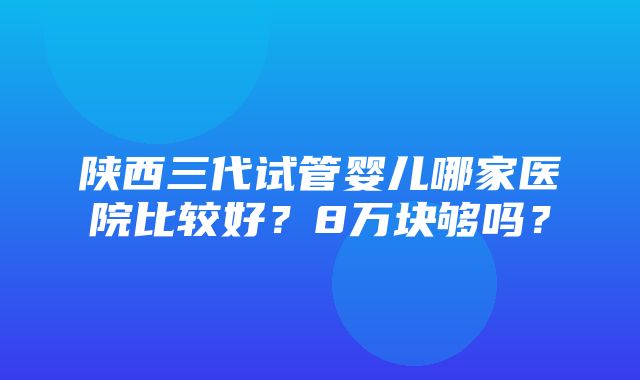 陕西三代试管婴儿哪家医院比较好？8万块够吗？