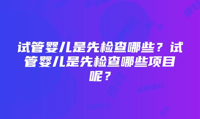 试管婴儿是先检查哪些？试管婴儿是先检查哪些项目呢？