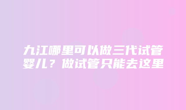 九江哪里可以做三代试管婴儿？做试管只能去这里