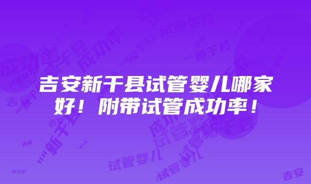 吉安新干县试管婴儿哪家好！附带试管成功率！