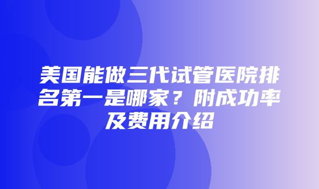 美国能做三代试管医院排名第一是哪家？附成功率及费用介绍