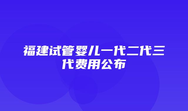 福建试管婴儿一代二代三代费用公布