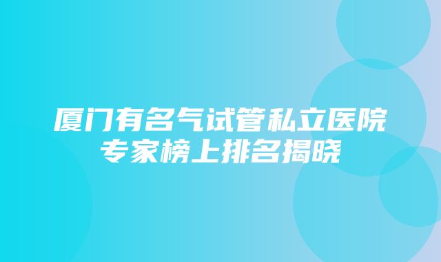 厦门有名气试管私立医院专家榜上排名揭晓