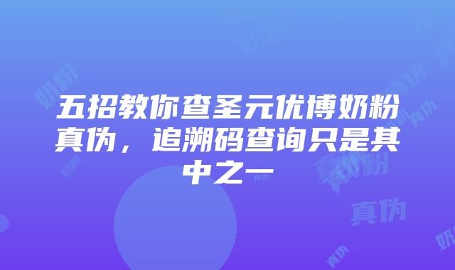 五招教你查圣元优博奶粉真伪，追溯码查询只是其中之一