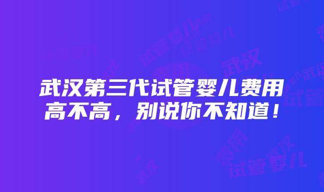 武汉第三代试管婴儿费用高不高，别说你不知道！