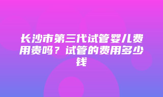 长沙市第三代试管婴儿费用贵吗？试管的费用多少钱