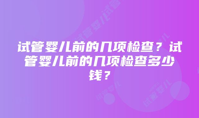 试管婴儿前的几项检查？试管婴儿前的几项检查多少钱？