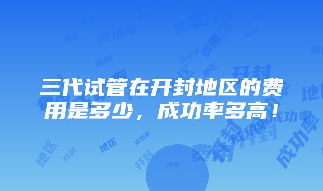 三代试管在开封地区的费用是多少，成功率多高！