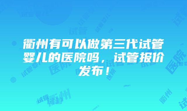 衢州有可以做第三代试管婴儿的医院吗，试管报价发布！