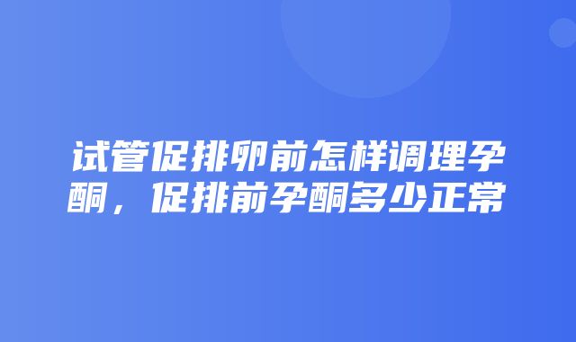 试管促排卵前怎样调理孕酮，促排前孕酮多少正常