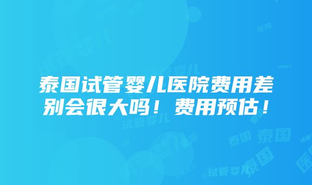 泰国试管婴儿医院费用差别会很大吗！费用预估！