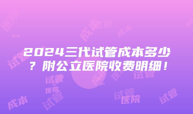 2024三代试管成本多少？附公立医院收费明细！