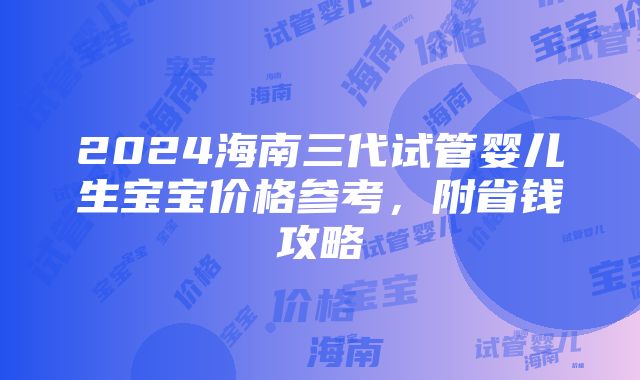 2024海南三代试管婴儿生宝宝价格参考，附省钱攻略