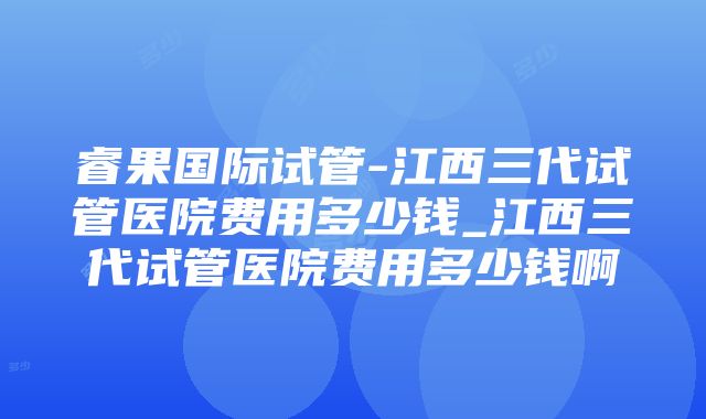 睿果国际试管-江西三代试管医院费用多少钱_江西三代试管医院费用多少钱啊