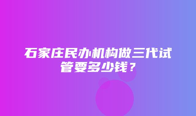 石家庄民办机构做三代试管要多少钱？