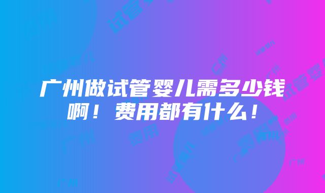 广州做试管婴儿需多少钱啊！费用都有什么！