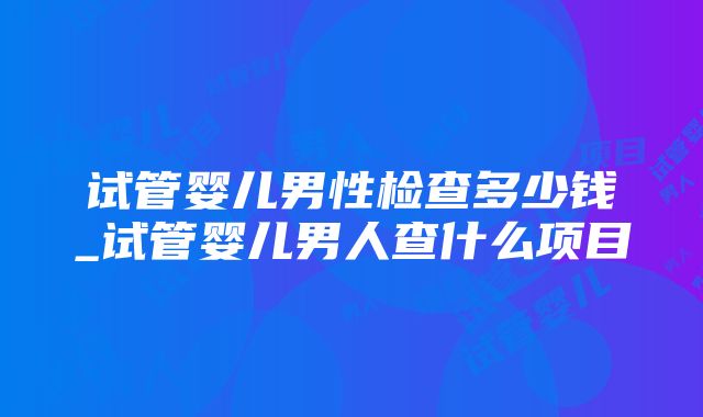 试管婴儿男性检查多少钱_试管婴儿男人查什么项目