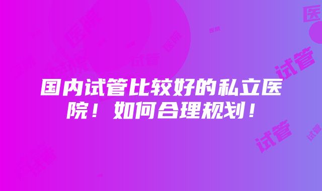 国内试管比较好的私立医院！如何合理规划！