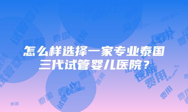 怎么样选择一家专业泰国三代试管婴儿医院？