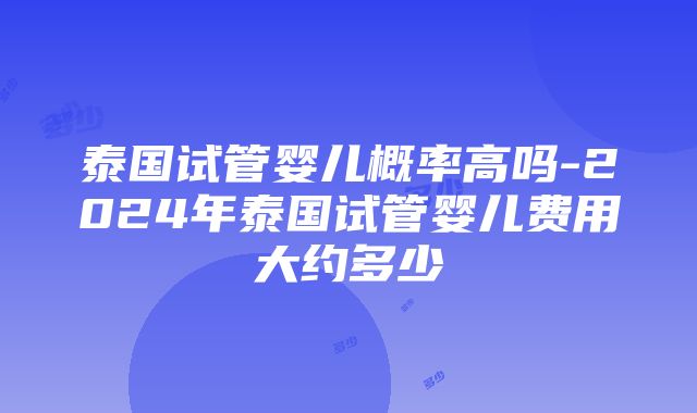 泰国试管婴儿概率高吗-2024年泰国试管婴儿费用大约多少