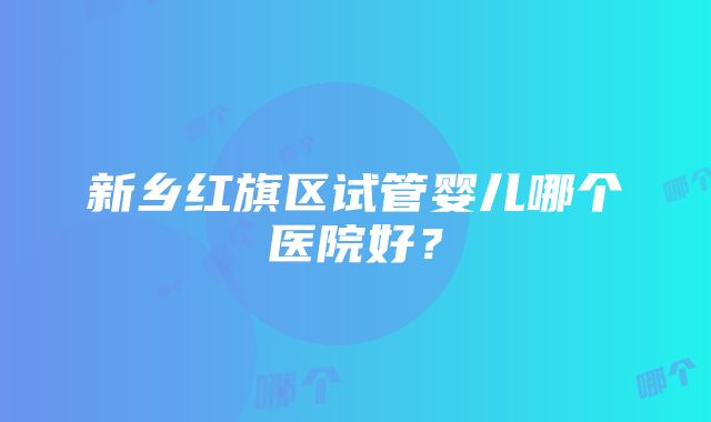 新乡红旗区试管婴儿哪个医院好？