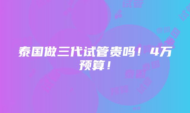 泰国做三代试管贵吗！4万预算！