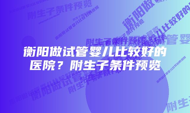 衡阳做试管婴儿比较好的医院？附生子条件预览