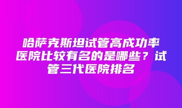 哈萨克斯坦试管高成功率医院比较有名的是哪些？试管三代医院排名