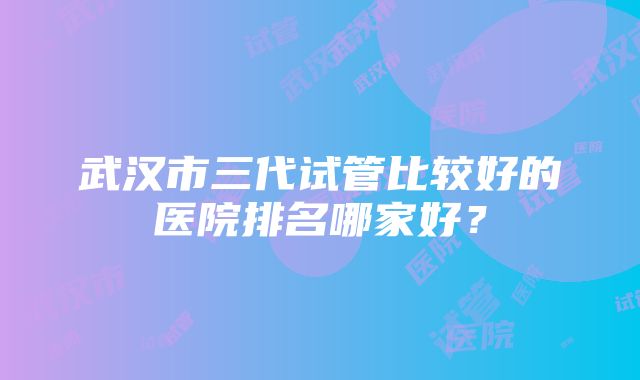 武汉市三代试管比较好的医院排名哪家好？