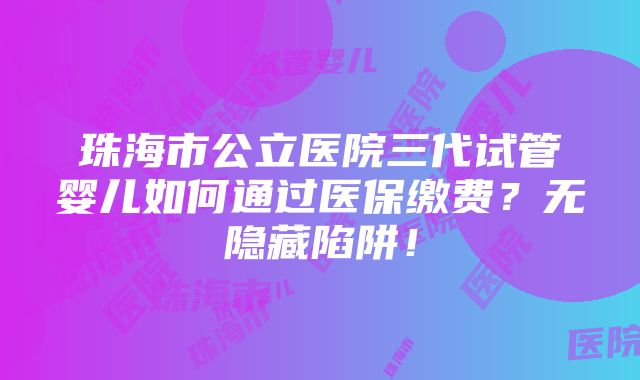 珠海市公立医院三代试管婴儿如何通过医保缴费？无隐藏陷阱！