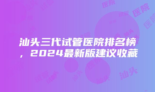 汕头三代试管医院排名榜，2024最新版建议收藏