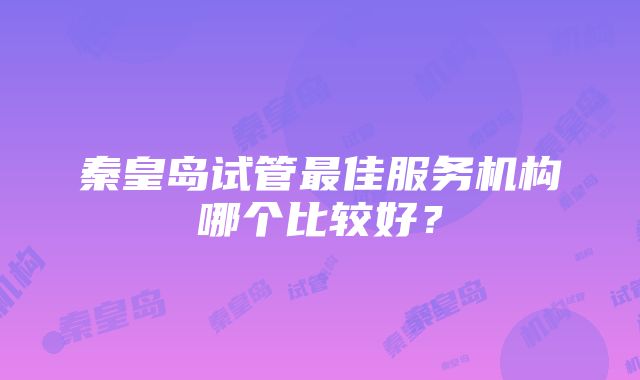 秦皇岛试管最佳服务机构哪个比较好？