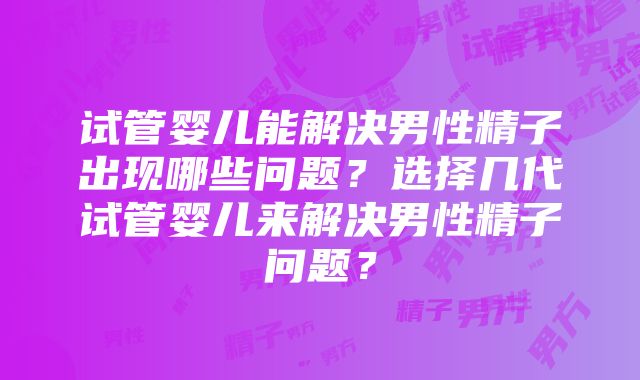 试管婴儿能解决男性精子出现哪些问题？选择几代试管婴儿来解决男性精子问题？