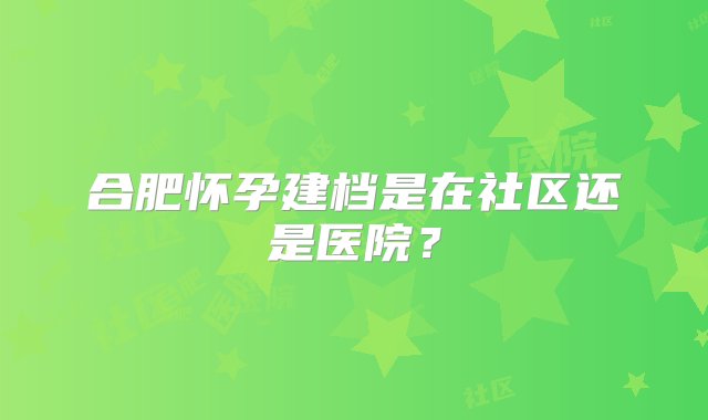 合肥怀孕建档是在社区还是医院？