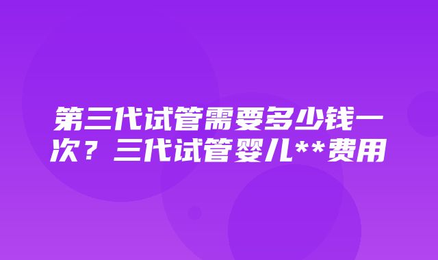 第三代试管需要多少钱一次？三代试管婴儿**费用