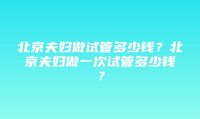 北京夫妇做试管多少钱？北京夫妇做一次试管多少钱？