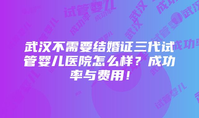 武汉不需要结婚证三代试管婴儿医院怎么样？成功率与费用！