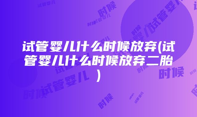 试管婴儿什么时候放弃(试管婴儿什么时候放弃二胎)