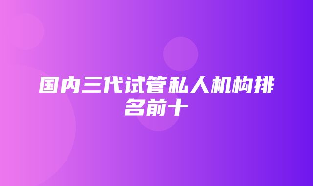 国内三代试管私人机构排名前十