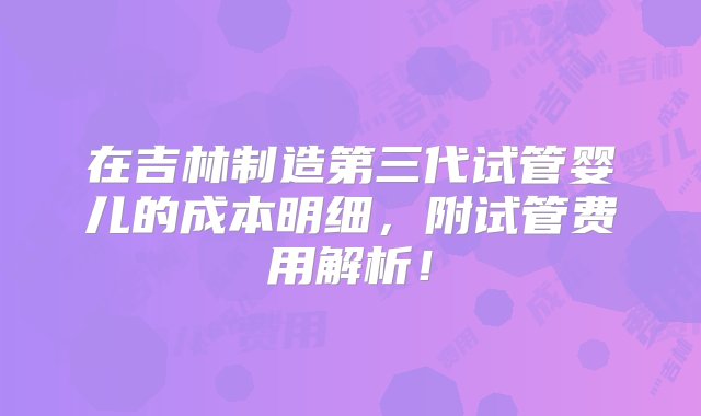 在吉林制造第三代试管婴儿的成本明细，附试管费用解析！