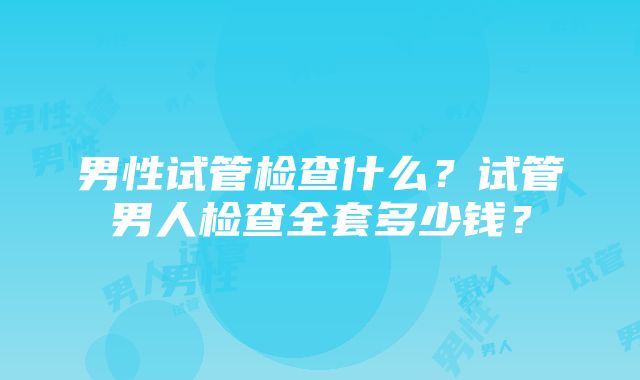 男性试管检查什么？试管男人检查全套多少钱？