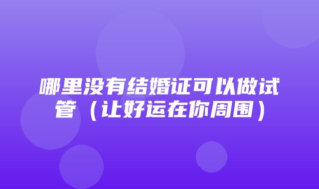 哪里没有结婚证可以做试管（让好运在你周围）