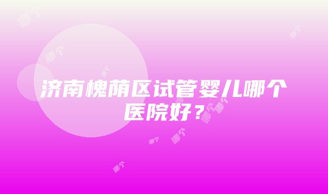 济南槐荫区试管婴儿哪个医院好？