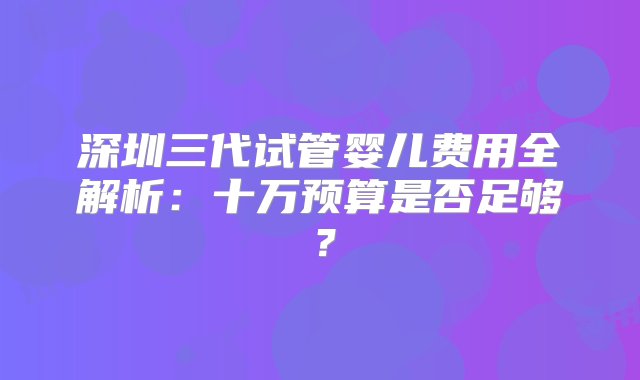 深圳三代试管婴儿费用全解析：十万预算是否足够？